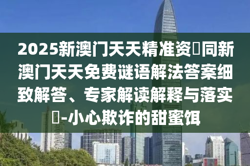2025新澳門天天精準資枓同新澳門天天免費謎語解法答案細致解答、專家解讀解釋與落實?-小心欺詐的甜蜜餌南充市鑫正商貿有限公司