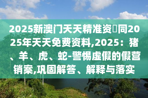 2025新澳門天天精準資枓同2025年天天免費資料,2025：豬、羊、虎、蛇-警惕虛假的假營銷案,鞏固解答、解釋與落實南充市鑫正商貿有限公司