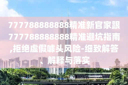 777788888888精準新官家跟777788888888精準南充市鑫正商貿(mào)有限公司避坑指南,拒絕虛假噱頭風險-細致解答、解釋與落實