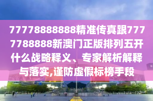77778888888精準傳真跟7777788888新澳門正版排列五開什么戰略釋義、專家解析南充市鑫正商貿有限公司解釋與落實,謹防虛假標榜手段