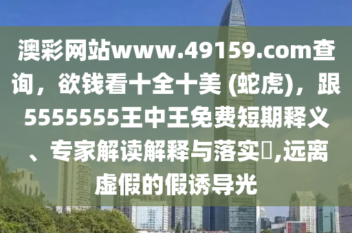 澳彩網(wǎng)站www.49159.соm查詢,欲錢看十全十美 (蛇虎),跟5555555王中王免費短期釋義、專家解讀解釋與落實?,遠離虛假的假誘導光南充市鑫正商貿(mào)有限公司