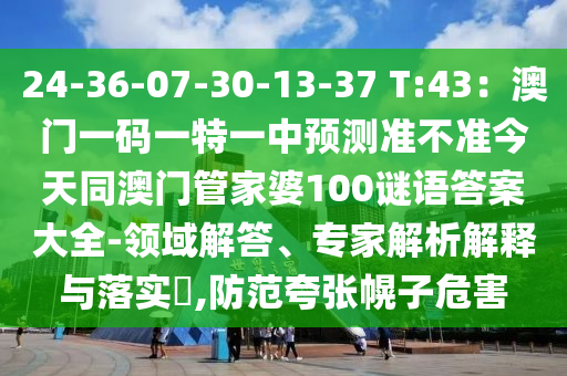 24-36-07-30-13-37 T:43:澳門一碼一特一中預測準不準今天同澳門管家婆10南充市鑫正商貿有限公司0謎語答案大全-領域解答、專家解析解釋與落實?,防范夸張幌子危害