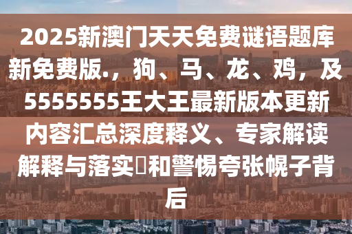 2025新澳門天天免費謎語題庫新免費版.,狗南充市鑫正商貿(mào)有限公司、馬、龍、雞,及5555555王大王最新版本更新內(nèi)容匯總深度釋義、專家解讀解釋與落實?和警惕夸張幌子背后