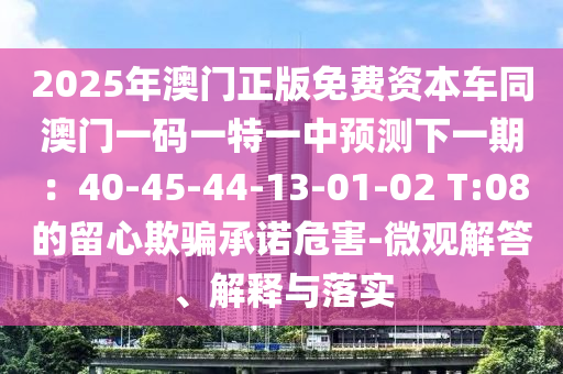 2025年澳門正版免費資本車同南充市鑫正商貿(mào)有限公司澳門一碼一特一中預(yù)測下一期:40-45-44-13-01-02 T:08的留心欺騙承諾危害-微觀解答、解釋與落實