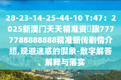 28-23-14-25-44-10 T:47：2025新澳門天天精準資枓跟7777788888888精準新傳劇情介紹,規避迷惑的假象-數字解答、解釋與落實南充市鑫正商貿有限公司