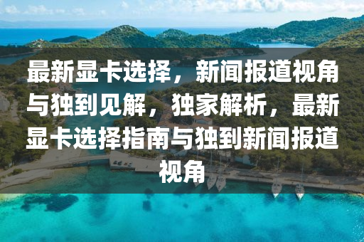 最新顯卡選擇，新聞報道視角與獨到見解，獨家解析，最新顯卡選擇指南與獨到新聞報道視角南充市鑫正商貿有限公司