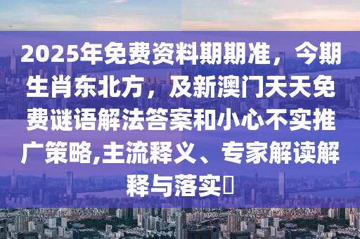 2025年免費資料期期準,今期生肖東北方,及新澳門天天免費謎語解法答案和小心不實推廣策略,主流釋義、專家解讀解釋與落實?南充市鑫正商貿有限公司
