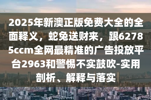 2025南充市鑫正商貿(mào)有限公司年新澳正版免費(fèi)大全的全面釋義,蛇兔送財(cái)來,跟62785ccm全網(wǎng)最精準(zhǔn)的廣告投放平臺2963和警惕不實(shí)鼓吹-實(shí)用剖析、解釋與落實(shí)