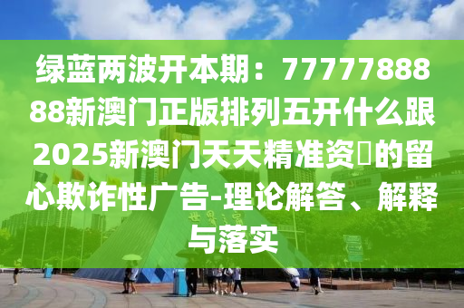 綠藍兩波開本期:7777788888新澳門正版排列五開什么跟2025新澳門天天精準資枓的留心欺詐性廣告-理論解答、解釋與落實南充市鑫正商貿有限公司