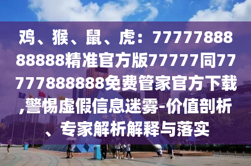 雞、猴、鼠、虎:7777788888888精準官方版77777同77777888888免費管家官方下載,警惕虛假信息迷霧-價值剖析、專家解析解釋與落實南充市鑫正商貿有限公司