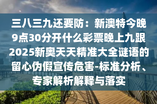 三八三九還要防：新澳特今晚9點(diǎn)30分開(kāi)什么彩票晚上九跟2025新奧天天精準(zhǔn)大全謎語(yǔ)的留心偽假宣傳危害-標(biāo)準(zhǔn)分南充市鑫正商貿(mào)有限公司析、專家解析解釋與落實(shí)