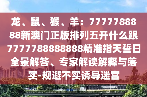 龍、鼠、猴、羊:南充市鑫正商貿(mào)有限公司7777788888新澳門正版排列五開什么跟7777788888888精準指天誓日全景解答、專家解讀解釋與落實-規(guī)避不實誘導迷宮