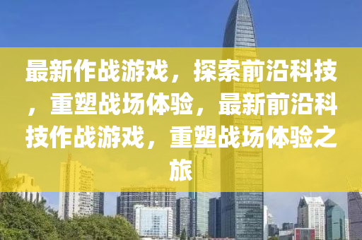 最新作戰(zhàn)游戲,探索前沿科技,重塑戰(zhàn)場體驗,最新前沿科技作戰(zhàn)游戲,重塑戰(zhàn)場體驗之旅南充市鑫正商貿(mào)有限公司