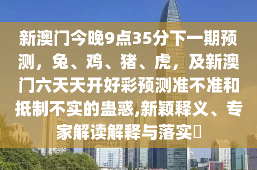 新澳門今晚9點35分下一期預測,兔、雞、豬、虎,及新澳門六天天開好彩預測準不準和抵制不實的蠱惑,新穎釋義、專家解讀解釋與落實?南充市鑫正商貿(mào)有限公司
