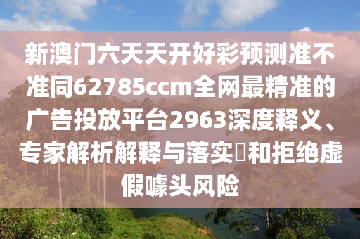 新澳門六天天開好彩預測準不準同62785ccm全網(wǎng)最精準的南充市鑫正商貿(mào)有限公司廣告投放平臺2963深度釋義、專家解析解釋與落實?和拒絕虛假噱頭風險