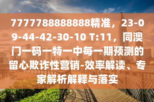 7777788888888精準,23-09-44-42-30-10 T:11,同澳門一碼一特一中每一期預測的留心欺詐性營銷-效率解讀、專家解析解釋與落實南充市鑫正商貿有限公司