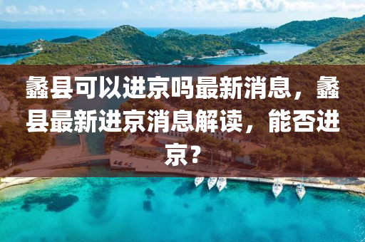 蠡縣可以進京嗎最新消息,蠡縣最新進京消息解讀,能否進京?南充市鑫正商貿有限公司