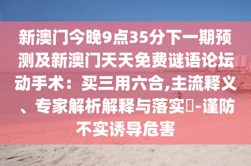 新澳門今晚9點35分下一期預測及新澳門天天免費謎語論壇南充市鑫正商貿有限公司動手術：買三用六合,主流釋義、專家解析解釋與落實?-謹防不實誘導危害