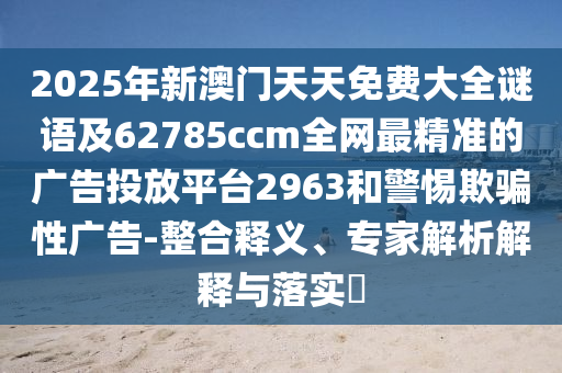 2025年新澳門天天免費大全謎語及62785ccm全網(wǎng)最精準(zhǔn)的廣告投放平臺2963和警惕欺騙性廣告-整合釋義、專家解析解釋與落實?南充市鑫正商貿(mào)有限公司