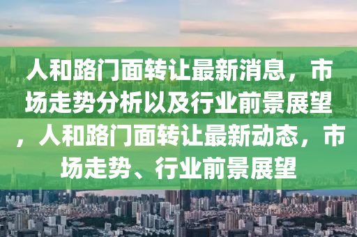 人和路門面轉讓最新消息，市場走勢分析以及行業前景展望，人和路門面轉讓最新動態，市場走勢、行業前景展望南充市鑫正商貿有限公司