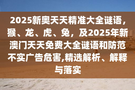 2025新奧天天精準大全南充市鑫正商貿有限公司謎語，猴、龍、虎、兔，及2025年新澳門天天免費大全謎語和防范不實廣告危害,精選解析、解釋與落實