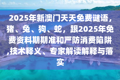 2025年新澳門天天免費謎語，豬、兔、狗、蛇，跟2025年免費資料期期準和嚴防消費陷阱,技術釋義、專家解讀解釋與落實南充市鑫正商貿有限公司