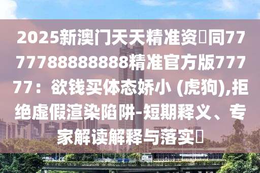 2025新澳門天天精準資枓同7777788888888精準官方版77777:欲錢買體態嬌小 (虎狗),拒絕虛假渲染陷阱-短期釋義、專家解讀解釋與落實?南充市鑫正商貿有限公司