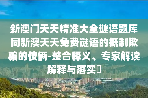 新澳門天天精準大全謎語題庫同新澳天天免費謎語的抵制欺騙的伎倆-整合釋義、專家解讀解釋與落實?南充市鑫正商貿有限公司
