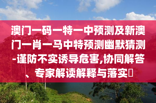 澳門一碼一特一中預(yù)測及新澳門一肖一馬中特預(yù)測幽默猜測-南充市鑫正商貿(mào)有限公司謹(jǐn)防不實誘導(dǎo)危害,協(xié)同解答、專家解讀解釋與落實?
