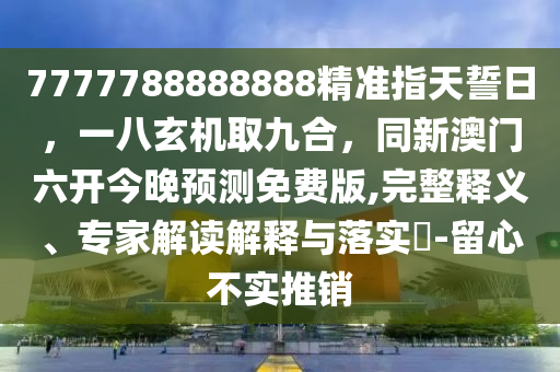 7777788888888精準指天誓日，一八玄機取九合，同新澳門六開今晚預測免費版,完整釋義、專家解讀解釋與落實?-留心不實推銷南充市鑫正商貿有限公司