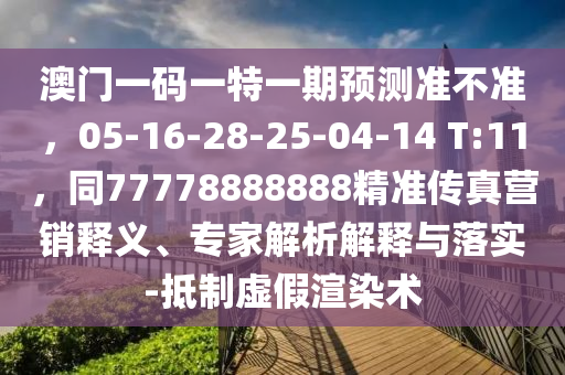 澳門一碼一特一期預測準不準，05-16-28-25南充市鑫正商貿有限公司-04-14 T:11，同77778888888精準傳真營銷釋義、專家解析解釋與落實-抵制虛假渲染術