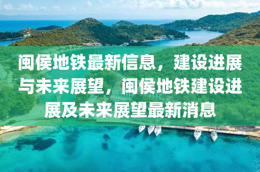 閩侯地鐵最新信息,建設進展與未來展望,閩侯南充市鑫正商貿有限公司地鐵建設進展及未來展望最新消息