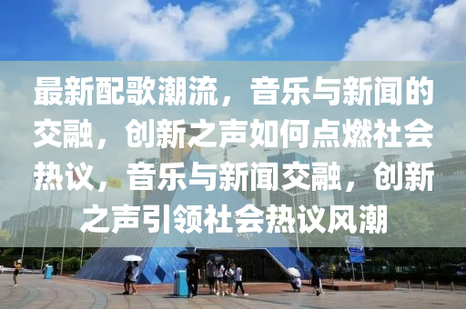 最新配歌潮流，音樂與南充市鑫正商貿(mào)有限公司新聞的交融，創(chuàng)新之聲如何點燃社會熱議，音樂與新聞交融，創(chuàng)新之聲引領社會熱議風潮