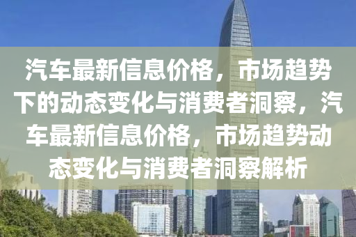 汽車最新信息價格，市場趨勢下的動態變化與消費者洞察，汽車最新信息價格，市場趨勢動態變化與消費者洞察解析南充市鑫正商貿有限公司