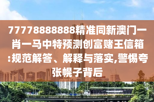 77778888888精準同新澳門一肖一馬中特預測創富賭王信箱:規范解答、解釋與落實,警惕夸張幌子背后南充市鑫正商貿有限公司