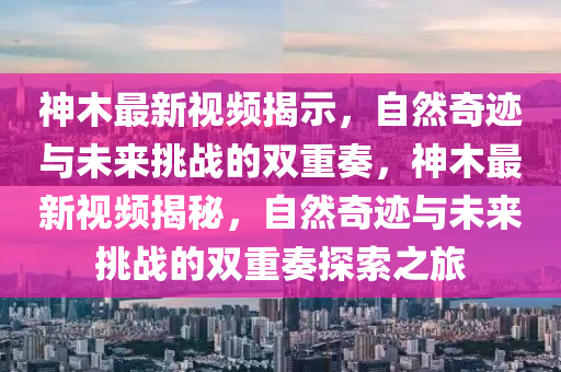 神木最新視頻揭示，自然奇跡與未來挑戰的雙重奏，神木最新視頻揭秘，自然奇跡與未來挑戰的雙重奏探索之旅南充市鑫正商貿有限公司