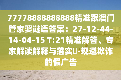 77778888888888精準跟澳門管家婆謎語答案:27-12-44-14-04-15 T:21精準解答、專家解讀解釋與落實?-規避欺詐的假廣告南充市鑫正商貿有限公司