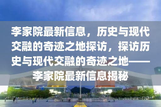 李家院最新信息，歷史與現代交融的奇跡之地探訪，探訪歷史與現代交融的奇跡之地——李家院最新信息揭秘南充市鑫正商貿有限公司