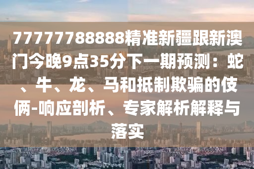 77777788888精準新疆跟新澳門今晚9點35分下一期預測：蛇、牛、龍、馬和抵制欺騙的伎倆-響應剖析、專家解析解釋與落實南充市鑫正商貿有限公司