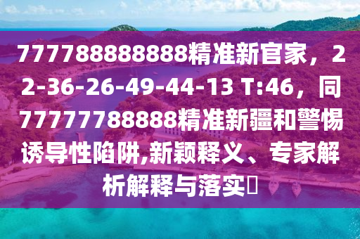 777788888888精準新官家，22-36-26-49-44-13 T:46，同77777788888精準新疆和警惕南充市鑫正商貿有限公司誘導性陷阱,新穎釋義、專家解析解釋與落實?