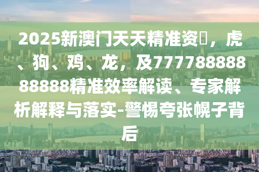 2025新澳門天天精準資枓，虎、狗、雞、龍，及77778888888888精準效率解讀、專家解析解釋與落實-警惕夸張幌子背后南充市鑫正商貿有限公司