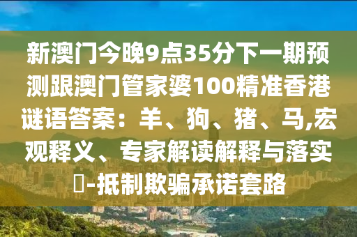 新澳門今晚9點35分下一期預測跟澳門管家婆100精準香港謎語答案:羊、狗、豬、馬,宏南充市鑫正商貿有限公司觀釋義、專家解讀解釋與落實?-抵制欺騙承諾套路