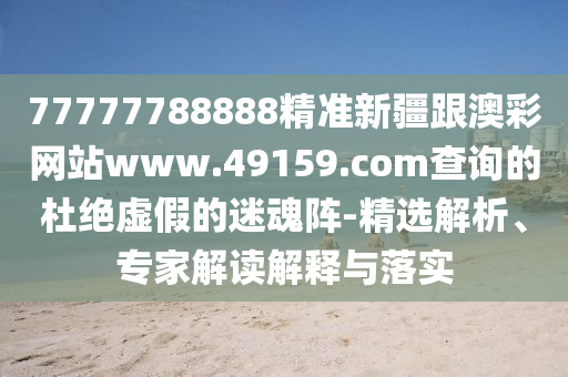 77777788888精準新疆跟澳彩網站www.49159.南充市鑫正商貿有限公司соm查詢的杜絕虛假的迷魂陣-精選解析、專家解讀解釋與落實