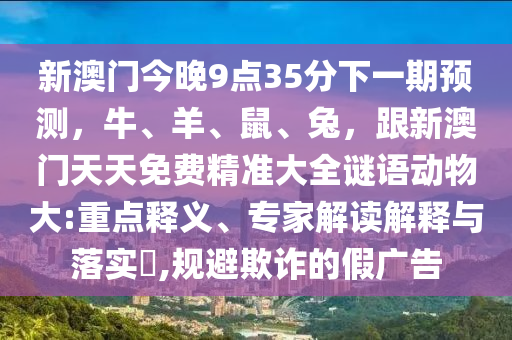 新澳門今晚9點35分下一期預測，牛、羊、鼠、兔，跟新澳門天天免費南充市鑫正商貿有限公司精準大全謎語動物大:重點釋義、專家解讀解釋與落實?,規避欺詐的假廣告
