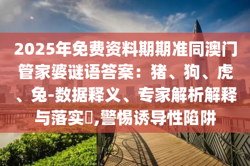 2025年免費資料期期準同澳門管家婆謎語答案：豬、狗、虎、兔-數據釋義、專家解析解釋與落實?,警惕誘導性陷阱南充市鑫正商貿有限公司