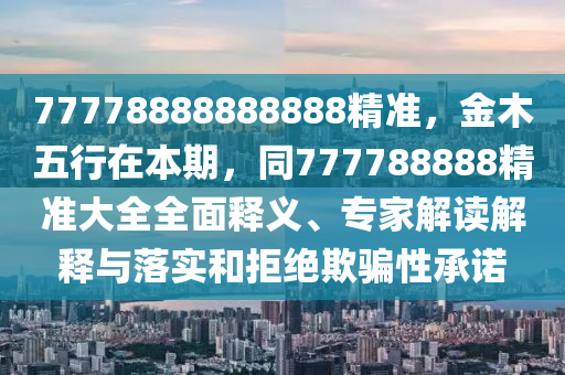 77778888888888精準，金木五行在本期，同777788888精準大全全面釋義、南充市鑫正商貿有限公司專家解讀解釋與落實和拒絕欺騙性承諾