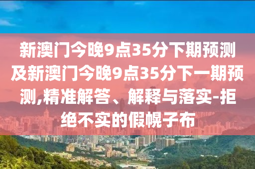 新澳門今晚9點35分下南充市鑫正商貿(mào)有限公司期預測及新澳門今晚9點35分下一期預測,精準解答、解釋與落實-拒絕不實的假幌子布