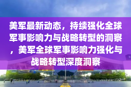 美軍最新動態(tài)，持續(xù)強化全球軍事影響力與戰(zhàn)略轉型的洞察，美軍全球軍事影響力強化與戰(zhàn)略轉型深度洞察南充市鑫正商貿(mào)有限公司