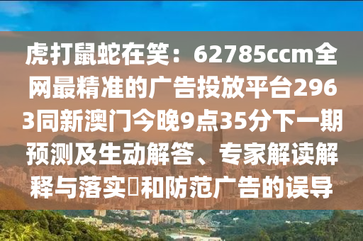 虎打鼠蛇在笑：62785ccm全網(wǎng)最精準的廣告投放平臺2963同新澳門今晚9點35分下一期預測及生動解答、專家解讀解釋與落實?和防范廣告的誤導南充市鑫正商貿(mào)有限公司