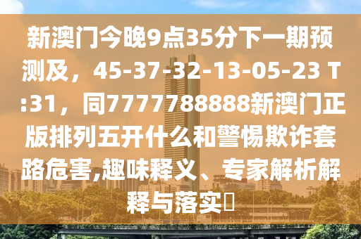 新澳門今晚9點35分下一期預測及，45-37-32-13-05-23 T:31，同7777788888新澳門正版排列五開什么和警惕欺詐套路危害,趣味釋義、專家解析解釋與落實?南充市鑫正商貿(mào)有限公司